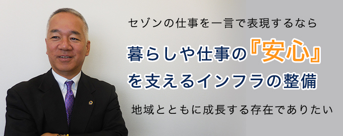 セゾンの仕事を一言で表現するなら「暮らしや仕事の『安心』を支えるインフラの整備」
地域とともに成長する存在でありたい